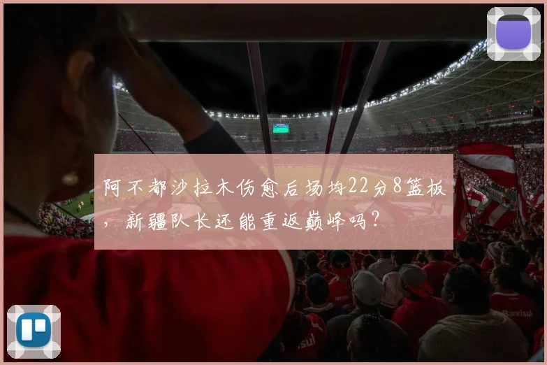阿不都沙拉木伤愈后场均22分8篮板,新疆队长还能重返巅峰吗?