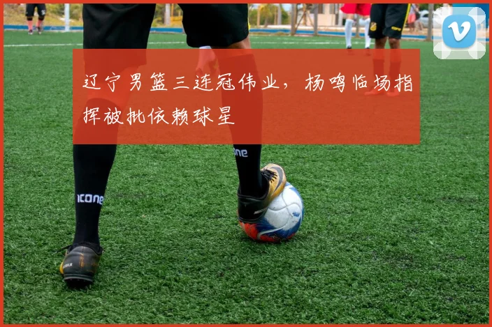 辽宁男篮三连冠伟业,杨鸣临场指挥被批依赖球星