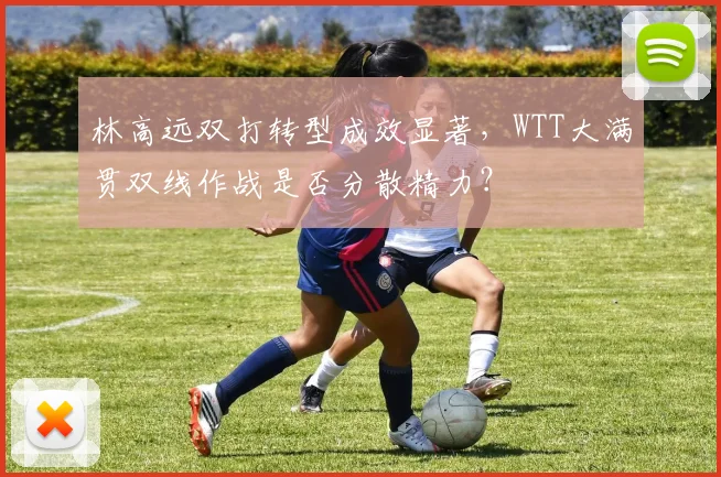 林高远双打转型成效显著,WTT大满贯双线作战是否分散精力?