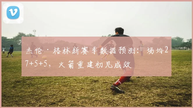 杰伦·格林新赛季数据预测:场均27+5+5,火箭重建初见成效