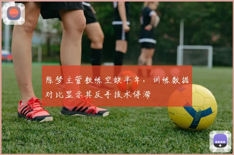 陈梦主管教练空缺半年,训练数据对比显示其反手技术停滞