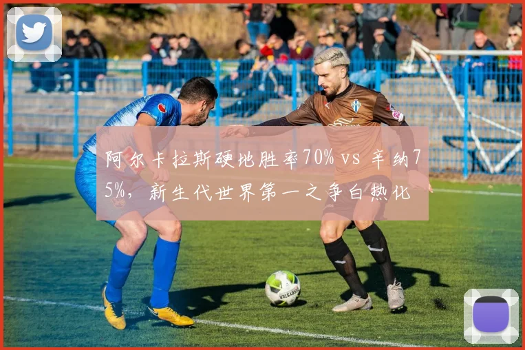 阿尔卡拉斯硬地胜率70% vs 辛纳75%,新生代世界第一之争白热化
