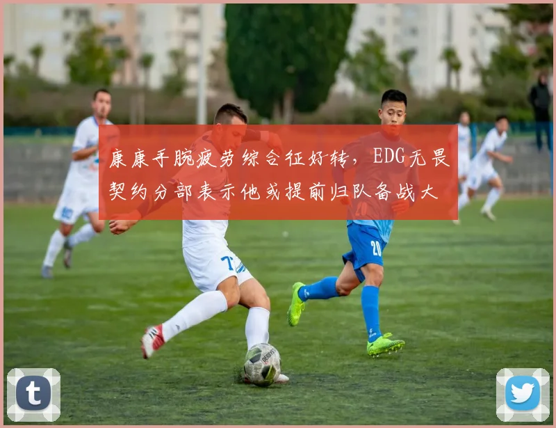 康康手腕疲劳综合征好转,EDG无畏契约分部表示他或提前归队备战大师赛